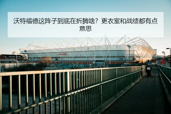 沃特福德这阵子到底在折腾啥？更衣室和战绩都有点意思