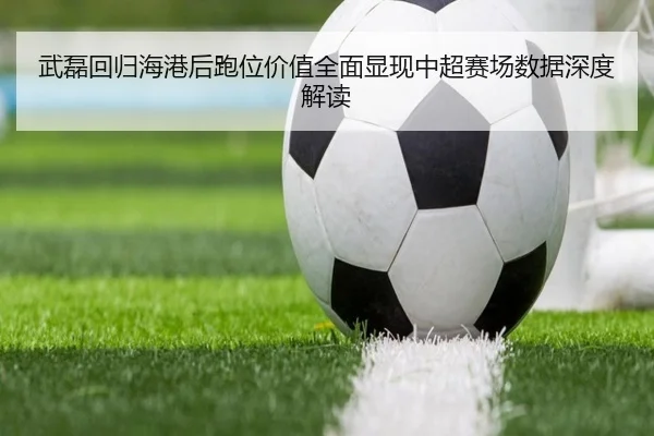 武磊回归海港后跑位价值全面显现中超赛场数据深度解读