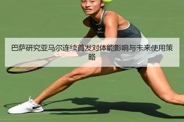 巴萨研究亚马尔连续首发对体能影响与未来使用策略