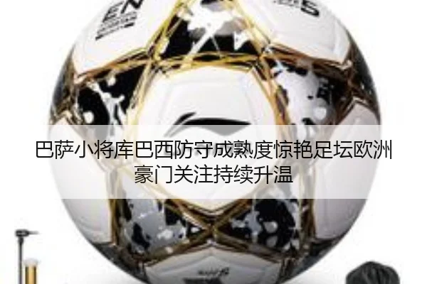 巴萨小将库巴西防守成熟度惊艳足坛欧洲豪门关注持续升温