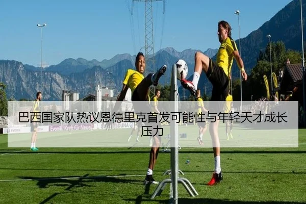 巴西国家队热议恩德里克首发可能性与年轻天才成长压力
