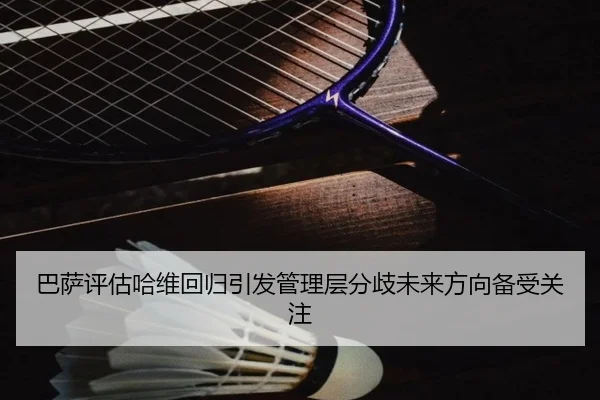 巴萨评估哈维回归引发管理层分歧未来方向备受关注