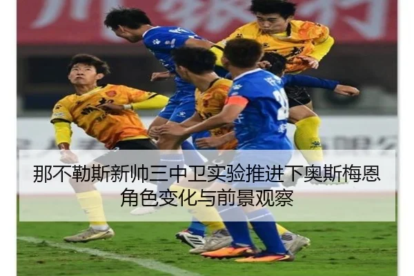 那不勒斯新帅三中卫实验推进下奥斯梅恩角色变化与前景观察