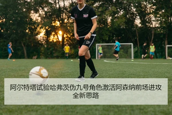 阿尔特塔试验哈弗茨伪九号角色激活阿森纳前场进攻全新思路