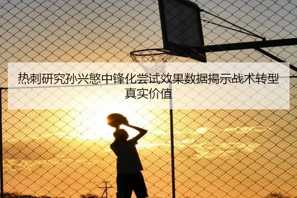 热刺研究孙兴慜中锋化尝试效果数据揭示战术转型真实价值