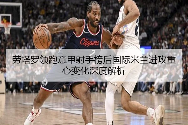 劳塔罗领跑意甲射手榜后国际米兰进攻重心变化深度解析