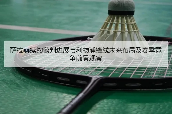 萨拉赫续约谈判进展与利物浦锋线未来布局及赛季竞争前景观察