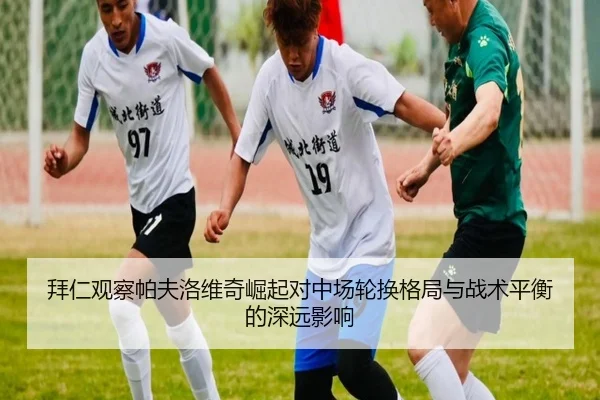 拜仁观察帕夫洛维奇崛起对中场轮换格局与战术平衡的深远影响