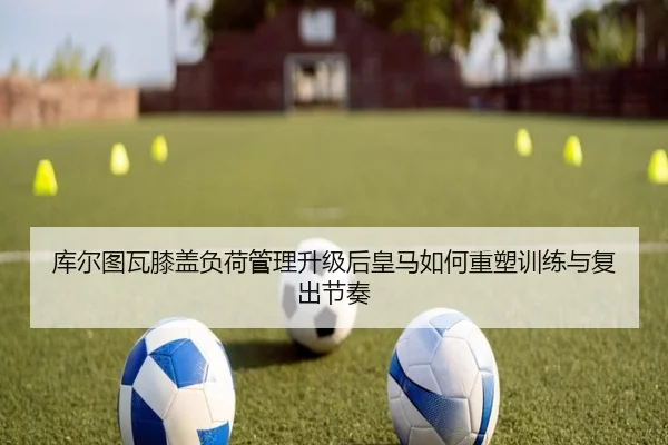 库尔图瓦膝盖负荷管理升级后皇马如何重塑训练与复出节奏