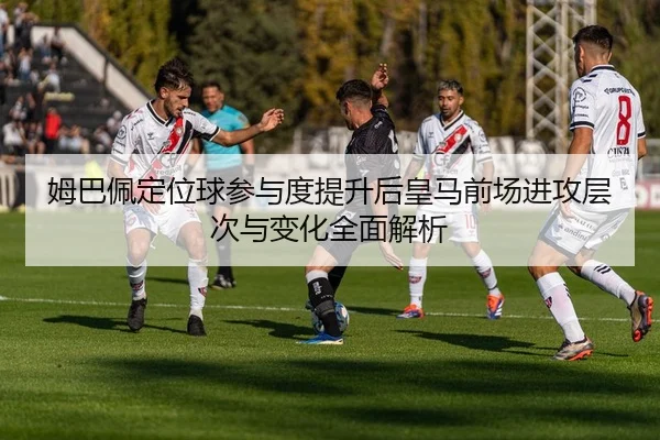 姆巴佩定位球参与度提升后皇马前场进攻层次与变化全面解析